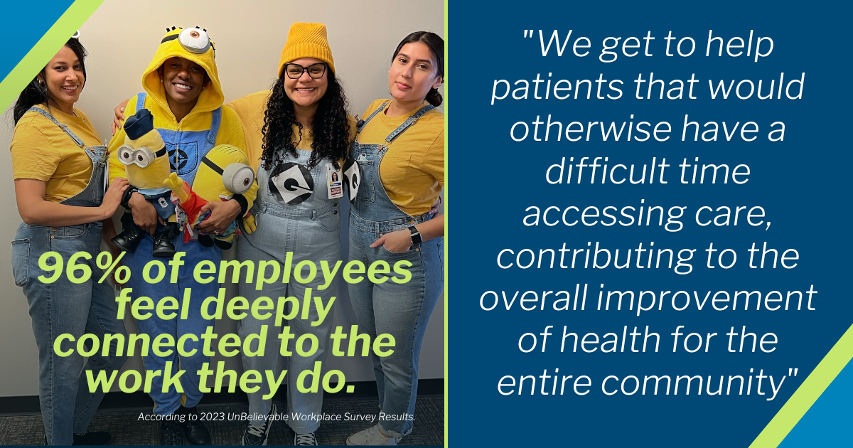 "We get to help patients that would otherwise have a difficult time accessing care, contributing to the overall improvement of health for the entire community". According to 2023 UnBelievable Workplace Survey Results, 96% of employees feel deeply connected to the work they do.